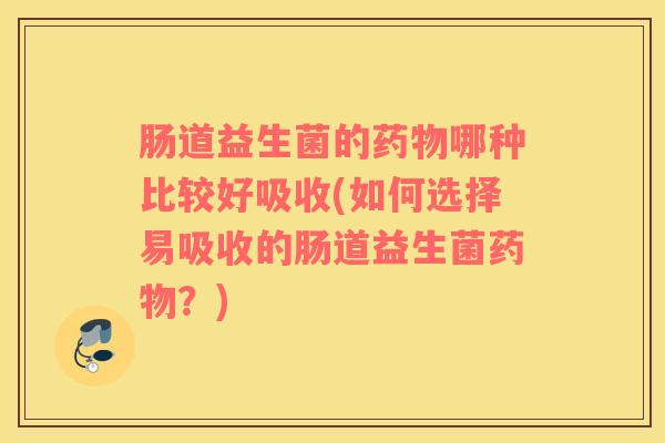 肠道益生菌的药物哪种比较好吸收(如何选择易吸收的肠道益生菌药物？)