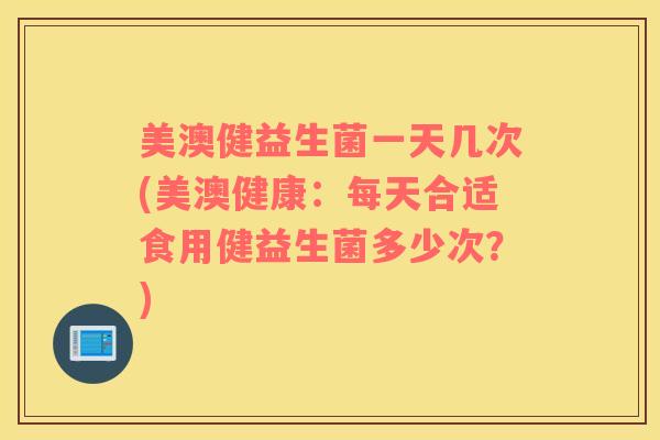 美澳健益生菌一天几次(美澳健康：每天合适食用健益生菌多少次？)