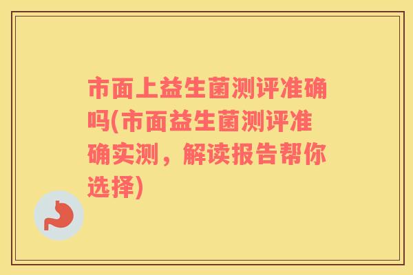 市面上益生菌测评准确吗(市面益生菌测评准确实测，解读报告帮你选择)