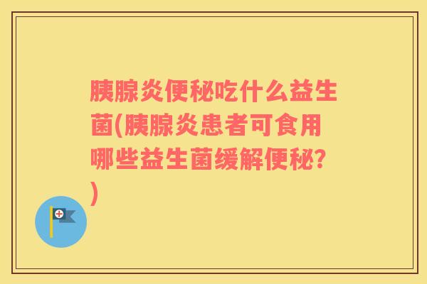 胰腺炎便秘吃什么益生菌(胰腺炎患者可食用哪些益生菌缓解便秘？)