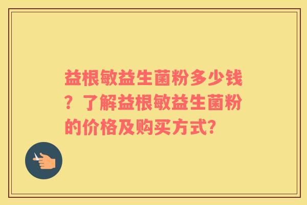 益根敏益生菌粉多少钱？了解益根敏益生菌粉的价格及购买方式？