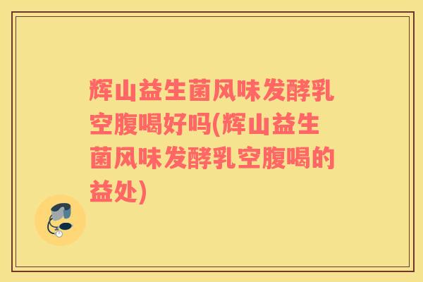 辉山益生菌风味发酵乳空腹喝好吗(辉山益生菌风味发酵乳空腹喝的益处)