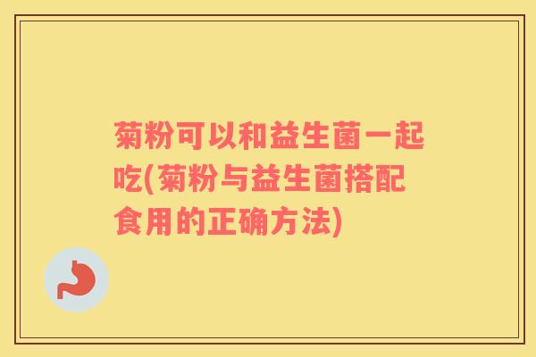 菊粉可以和益生菌一起吃(菊粉与益生菌搭配食用的正确方法)