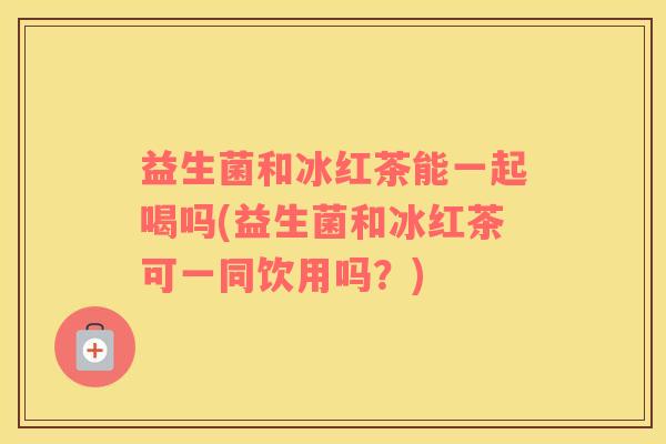益生菌和冰红茶能一起喝吗(益生菌和冰红茶可一同饮用吗？)