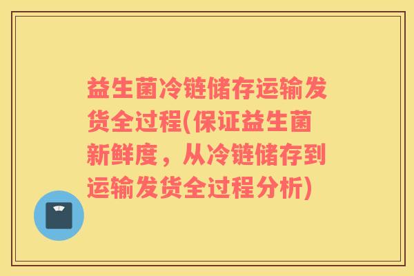 益生菌冷链储存运输发货全过程(保证益生菌新鲜度，从冷链储存到运输发货全过程分析)