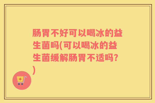 肠胃不好可以喝冰的益生菌吗(可以喝冰的益生菌缓解肠胃不适吗？)