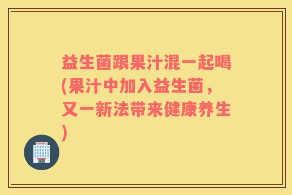 益生菌跟果汁混一起喝(果汁中加入益生菌，又一新法带来健康养生)
