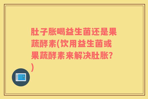 肚子胀喝益生菌还是果蔬酵素(饮用益生菌或果蔬酵素来解决肚胀？)
