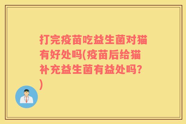 打完疫苗吃益生菌对猫有好处吗(疫苗后给猫补充益生菌有益处吗？)