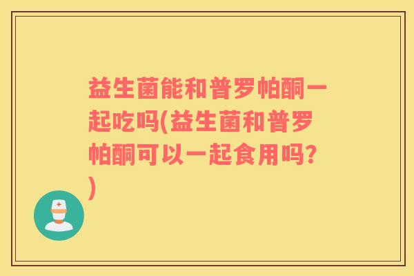 益生菌能和普罗帕酮一起吃吗(益生菌和普罗帕酮可以一起食用吗？)