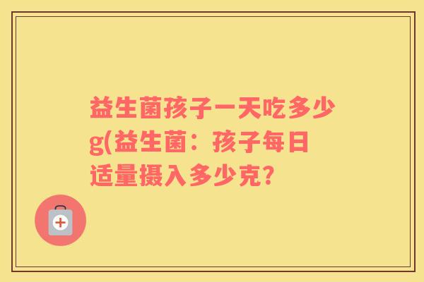 益生菌孩子一天吃多少g(益生菌：孩子每日适量摄入多少克？