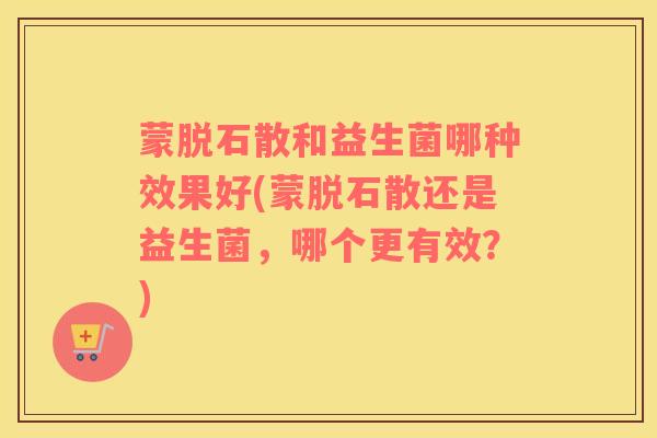 蒙脱石散和益生菌哪种效果好(蒙脱石散还是益生菌，哪个更有效？)
