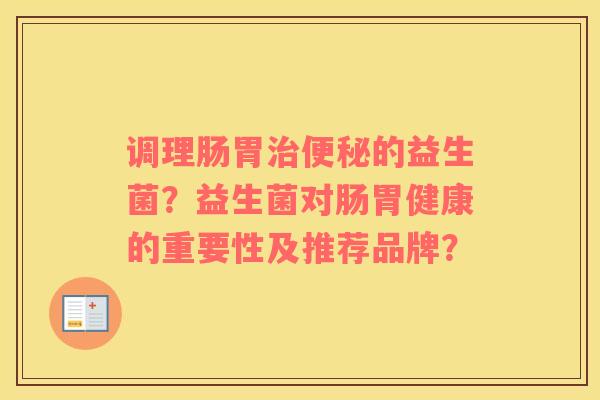 调理肠胃治便秘的益生菌？益生菌对肠胃健康的重要性及推荐品牌？