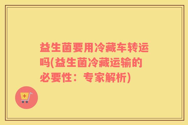 益生菌要用冷藏车转运吗(益生菌冷藏运输的必要性：专家解析)