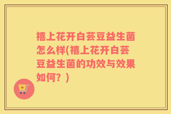禧上花开白芸豆益生菌怎么样(禧上花开白芸豆益生菌的功效与效果如何？)