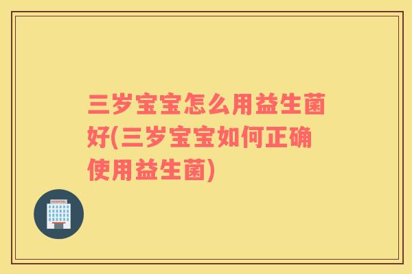 三岁宝宝怎么用益生菌好(三岁宝宝如何正确使用益生菌)