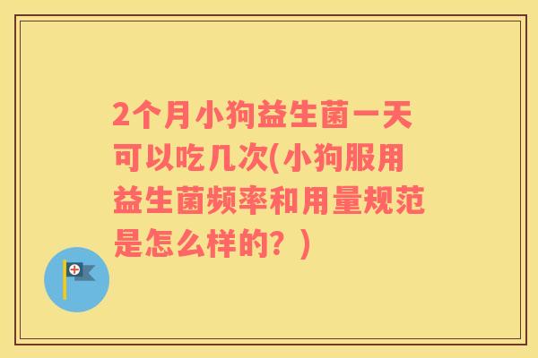 2个月小狗益生菌一天可以吃几次(小狗服用益生菌频率和用量规范是怎么样的？)