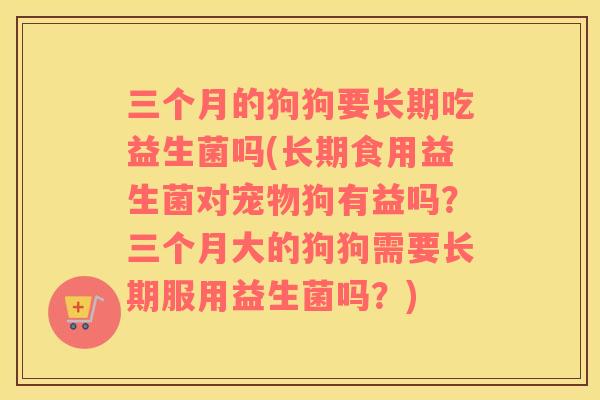 三个月的狗狗要长期吃益生菌吗(长期食用益生菌对宠物狗有益吗？三个月大的狗狗需要长期服用益生菌吗？)