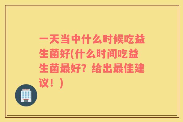 一天当中什么时候吃益生菌好(什么时间吃益生菌最好？给出最佳建议！)