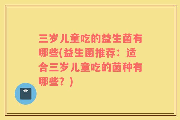 三岁儿童吃的益生菌有哪些(益生菌推荐：适合三岁儿童吃的菌种有哪些？)