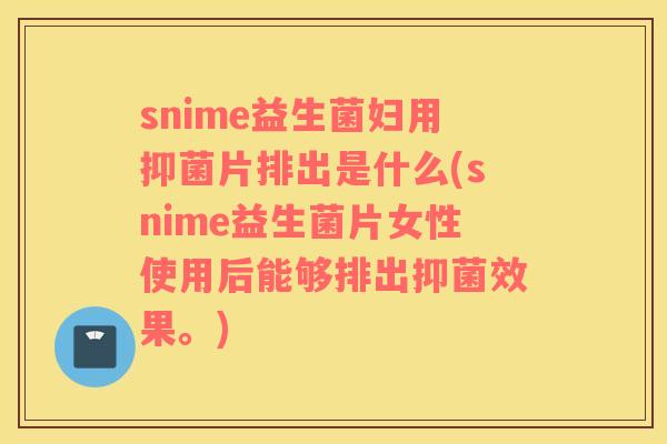 snime益生菌妇用抑菌片排出是什么(snime益生菌片女性使用后能够排出抑菌效果。)