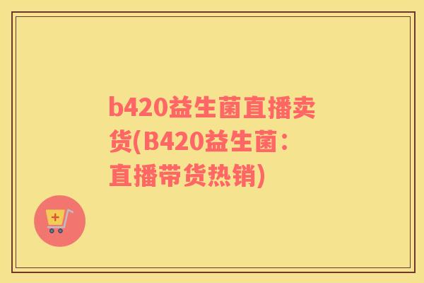 b420益生菌直播卖货(B420益生菌：直播带货热销)