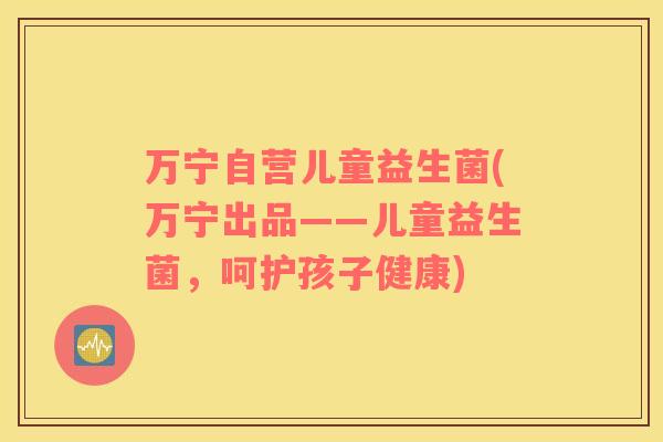 万宁自营儿童益生菌(万宁出品——儿童益生菌，呵护孩子健康)