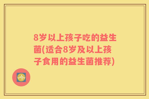 8岁以上孩子吃的益生菌(适合8岁及以上孩子食用的益生菌推荐)