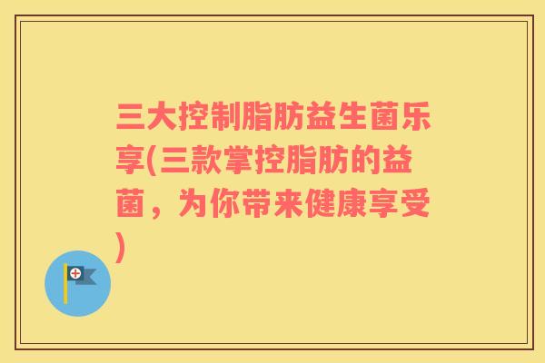 三大控制脂肪益生菌乐享(三款掌控脂肪的益菌，为你带来健康享受)