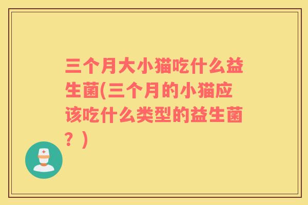 三个月大小猫吃什么益生菌(三个月的小猫应该吃什么类型的益生菌？)