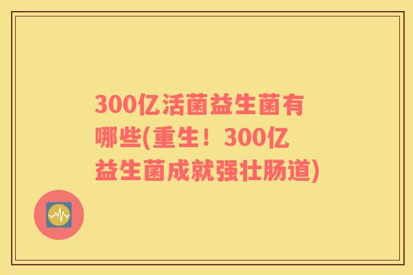 300亿活菌益生菌有哪些(重生！300亿益生菌成就强壮肠道)