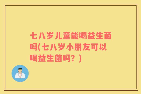 七八岁儿童能喝益生菌吗(七八岁小朋友可以喝益生菌吗？)