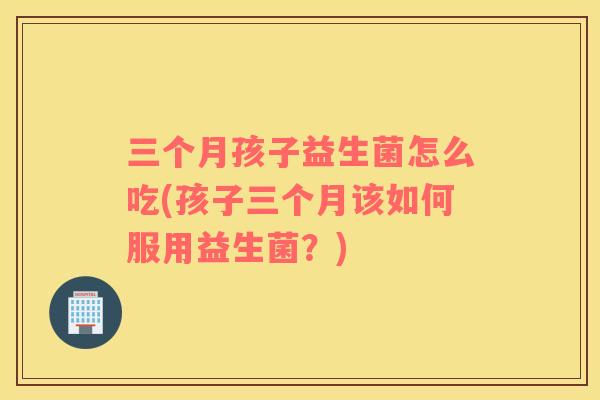 三个月孩子益生菌怎么吃(孩子三个月该如何服用益生菌?) 三个月孩子益生菌怎么吃(孩子三个月该如何服用益生菌?)