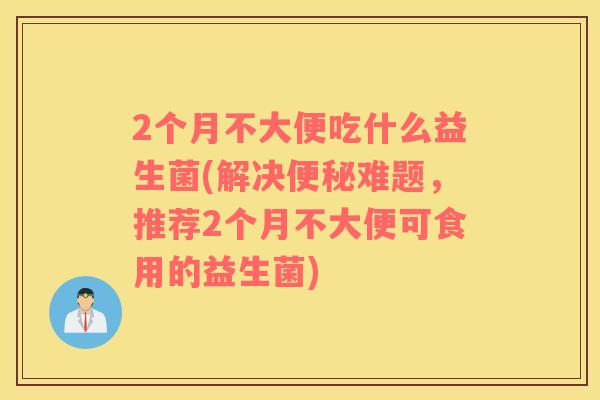 2个月不大便吃什么益生菌(解决便秘难题，推荐2个月不大便可食用的益生菌)
