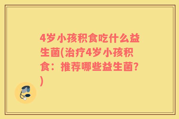4岁小孩积食吃什么益生菌(治疗4岁小孩积食：推荐哪些益生菌？)