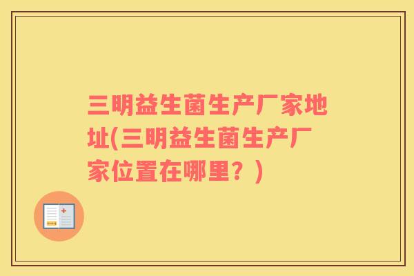 三明益生菌生产厂家地址(三明益生菌生产厂家位置在哪里？)