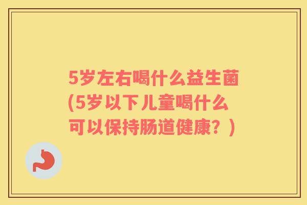 5岁左右喝什么益生菌(5岁以下儿童喝什么可以保持肠道健康？)