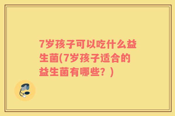 7岁孩子可以吃什么益生菌(7岁孩子适合的益生菌有哪些？)