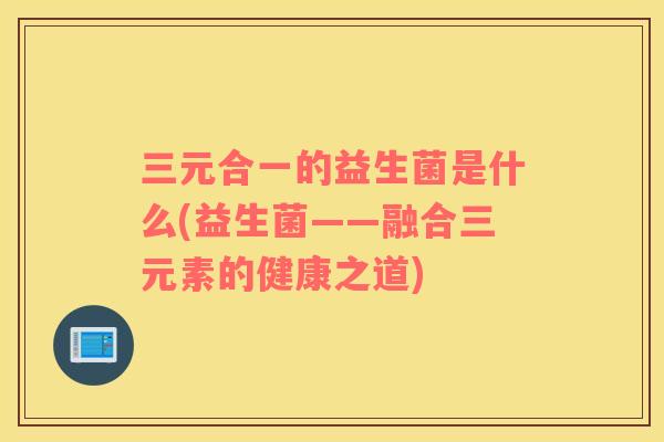 三元合一的益生菌是什么(益生菌——融合三元素的健康之道)