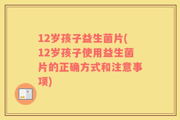 12岁孩子益生菌片(12岁孩子使用益生菌片的正确方式和注意事项)