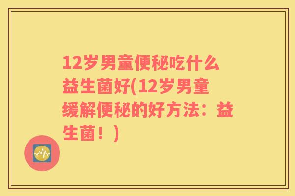 12岁男童便秘吃什么益生菌好(12岁男童缓解便秘的好方法：益生菌！)
