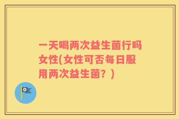 一天喝两次益生菌行吗女性(女性可否每日服用两次益生菌？)