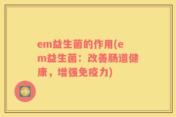 em益生菌的作用(em益生菌：改善肠道健康，增强免疫力)