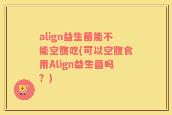 align益生菌能不能空腹吃(可以空腹食用Align益生菌吗？)