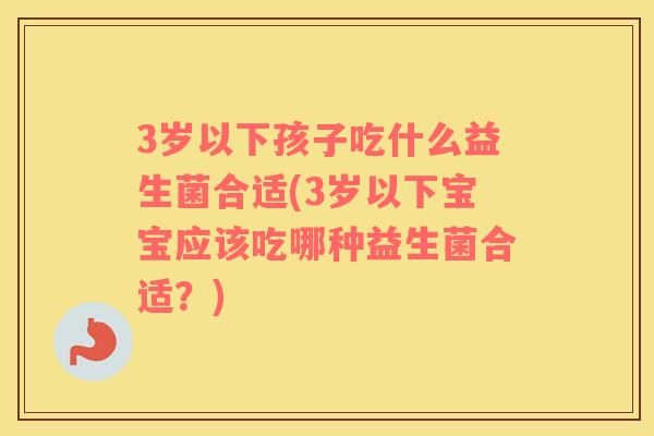 3岁以下孩子吃什么益生菌合适(3岁以下宝宝应该吃哪种益生菌合适？)
