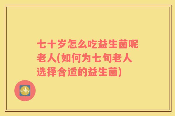 七十岁怎么吃益生菌呢老人(如何为七旬老人选择合适的益生菌)
