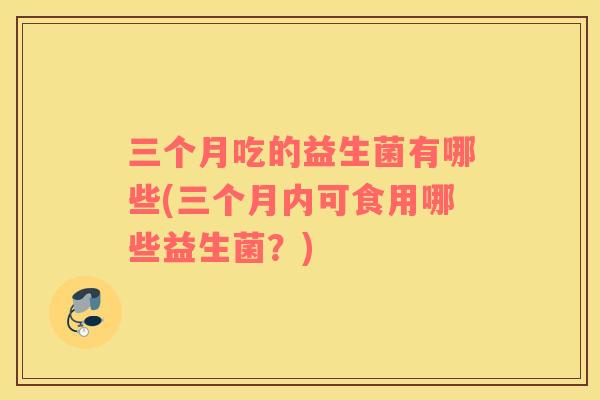三个月吃的益生菌有哪些(三个月内可食用哪些益生菌?) 三个月吃的益生菌有哪些(三个月内可食用哪些益生菌?)