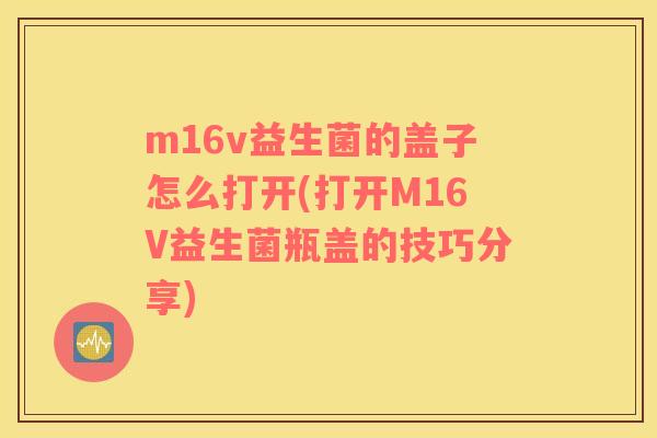 m16v益生菌的盖子怎么打开(打开M16V益生菌瓶盖的技巧分享)