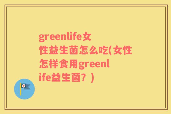 greenlife女性益生菌怎么吃(女性怎样食用greenlife益生菌？)