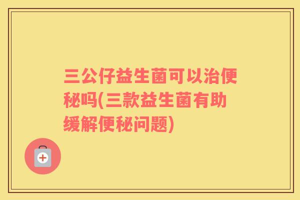 三公仔益生菌可以治便秘吗(三款益生菌有助缓解便秘问题)